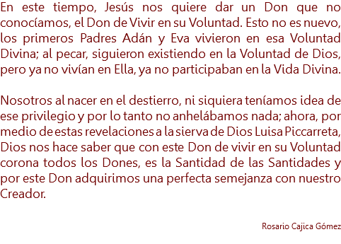 En este tiempo, Jesús nos quiere dar un Don que no conocíamos, el Don de Vivir en su Voluntad. Esto no es nuevo, los primeros Padres Adán y Eva vivieron en esa Voluntad Divina; al pecar, siguieron existiendo en la Voluntad de Dios, pero ya no vivían en Ella, ya no participaban en la Vida Divina. Nosotros al nacer en el destierro, ni siquiera teníamos idea de ese privilegio y por lo tanto no anhelábamos nada; ahora, por medio de estas revelaciones a la sierva de Dios Luisa Piccarreta, Dios nos hace saber que con este Don de vivir en su Voluntad corona todos los Dones, es la Santidad de las Santidades y por este Don adquirimos una perfecta semejanza con nuestro Creador. Rosario Cajica Gómez